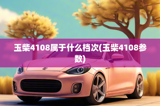 玉柴4108属于什么档次(玉柴4108参数)