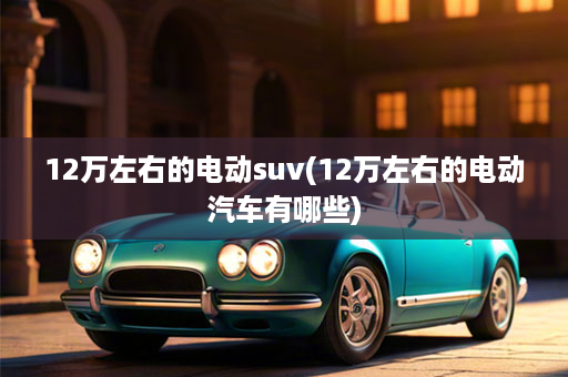 12万左右的电动suv(12万左右的电动汽车有哪些)