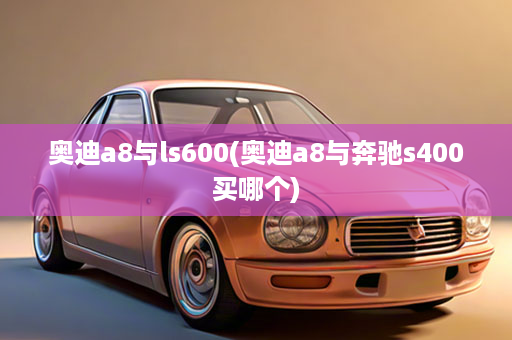 奥迪a8与ls600(奥迪a8与奔驰s400买哪个)