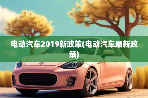 电动汽车2019新政策(电动汽车最新政策)