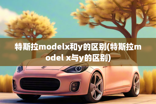 特斯拉modelx和y的区别(特斯拉model x与y的区别)