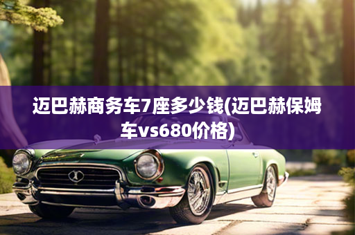 迈巴赫商务车7座多少钱(迈巴赫保姆车vs680价格)