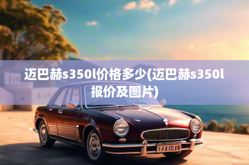 迈巴赫s350l价格多少(迈巴赫s350l报价及图片)