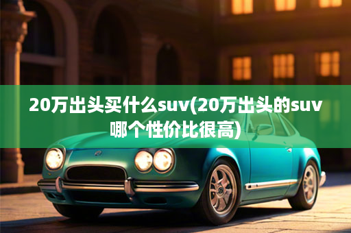 20万出头买什么suv(20万出头的suv哪个性价比很高)