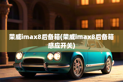 荣威imax8后备箱(荣威imax8后备箱感应开关)