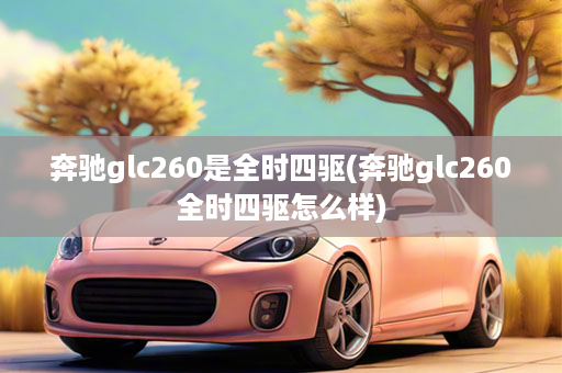 奔驰glc260是全时四驱(奔驰glc260全时四驱怎么样)