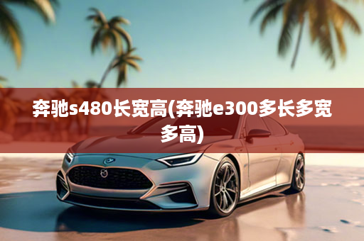 奔驰s480长宽高(奔驰e300多长多宽多高)