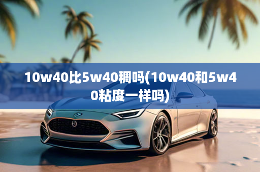 10w40比5w40稠吗(10w40和5w40粘度一样吗)