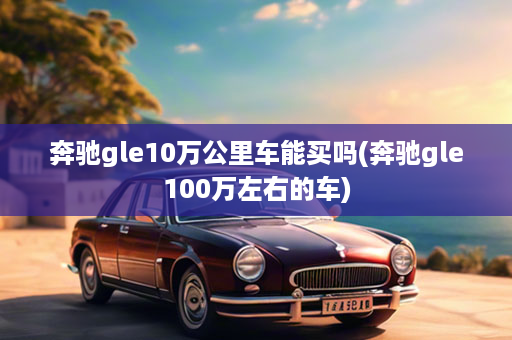 奔驰gle10万公里车能买吗(奔驰gle100万左右的车)