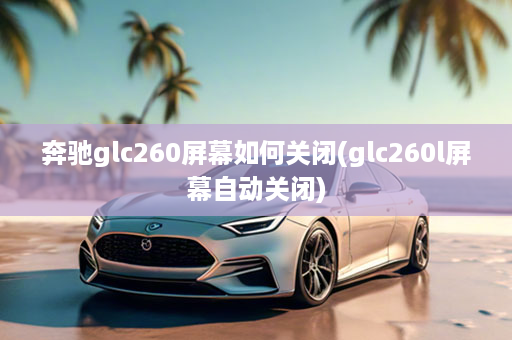 奔驰glc260屏幕如何关闭(glc260l屏幕自动关闭)