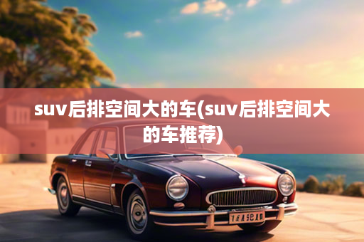 suv后排空间大的车(suv后排空间大的车推荐)