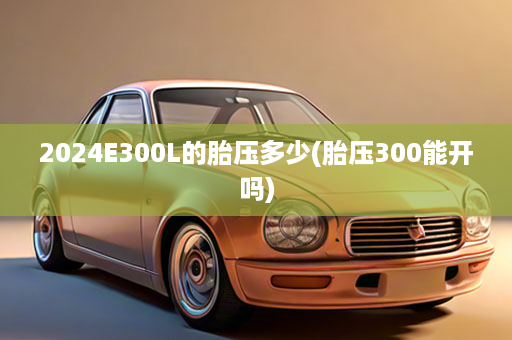 2024E300L的胎压多少(胎压300能开吗)