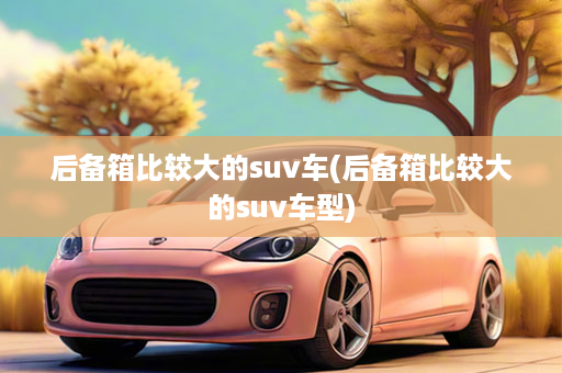 后备箱比较大的suv车(后备箱比较大的suv车型)