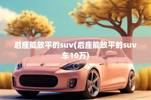 后座能放平的suv(后座能放平的suv车10万)