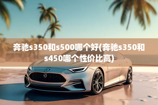 奔驰s350和s500哪个好(奔驰s350和s450哪个性价比高)