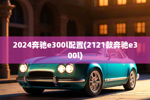 2024奔驰e300l配置(2121款奔驰e300l)