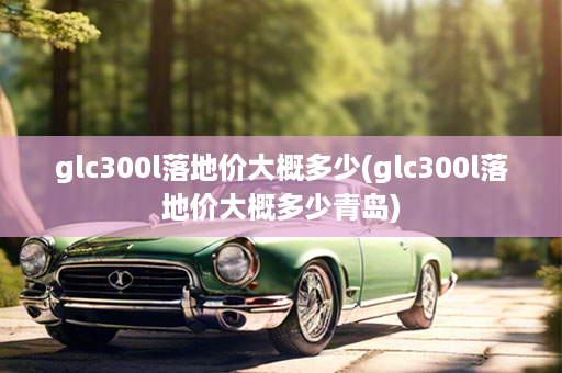 glc300l落地价大概多少(glc300l落地价大概多少青岛)