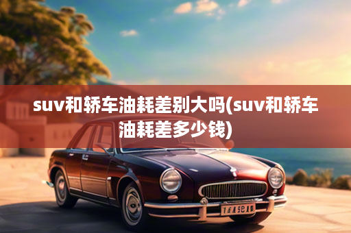 suv和轿车油耗差别大吗(suv和轿车油耗差多少钱)