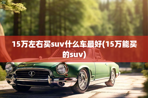 15万左右买suv什么车最好(15万能买的suv)