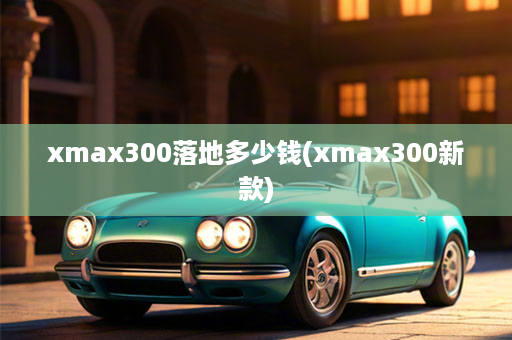 xmax300落地多少钱(xmax300新款)