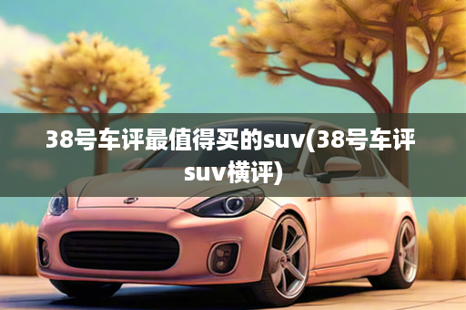 38号车评最值得买的suv(38号车评 suv横评)