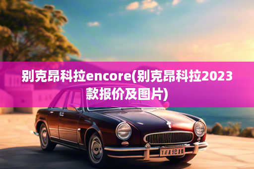 别克昂科拉encore(别克昂科拉2023款报价及图片)