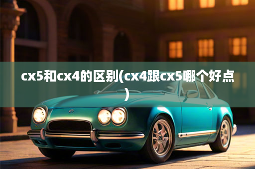 cx5和cx4的区别(cx4跟cx5哪个好点)