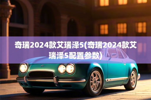 奇瑞2024款艾瑞泽5(奇瑞2024款艾瑞泽5配置参数)