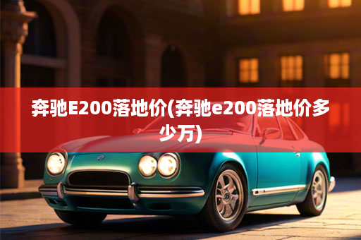 奔驰E200落地价(奔驰e200落地价多少万)