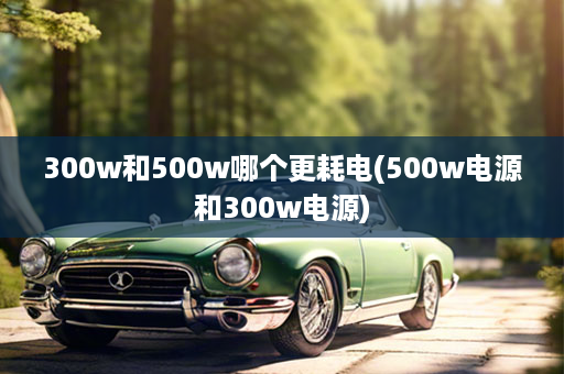 300w和500w哪个更耗电(500w电源和300w电源)