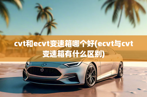 cvt和ecvt变速箱哪个好(ecvt与cvt变速箱有什么区别)