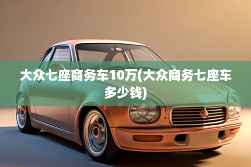 大众七座商务车10万(大众商务七座车多少钱)