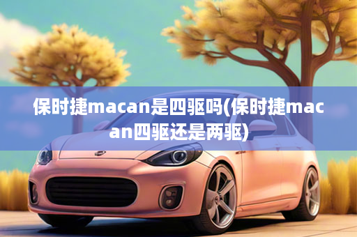 保时捷macan是四驱吗(保时捷macan四驱还是两驱)