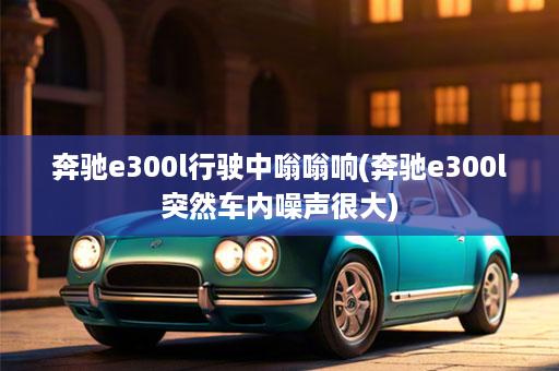 奔驰e300l行驶中嗡嗡响(奔驰e300l突然车内噪声很大)