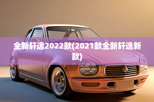 全新轩逸2022款(2021款全新轩逸新款)