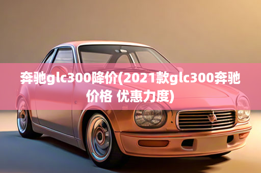 奔驰glc300降价(2021款glc300奔驰价格 优惠力度)