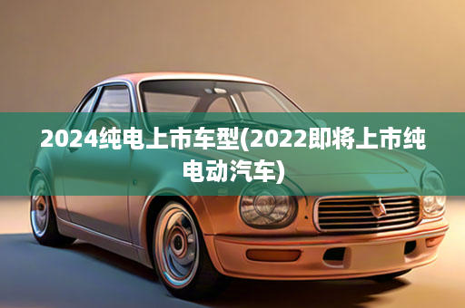 2024纯电上市车型(2022即将上市纯电动汽车)