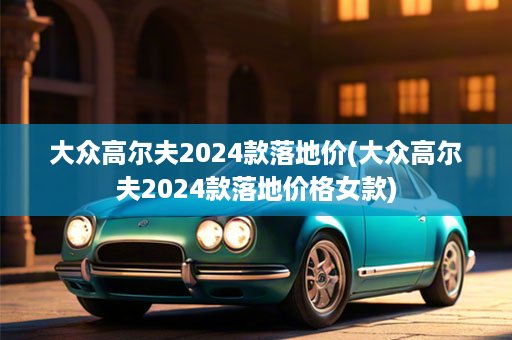 大众高尔夫2024款落地价(大众高尔夫2024款落地价格女款)