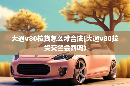 大通v80拉货怎么才合法(大通v80拉货交警会罚吗)