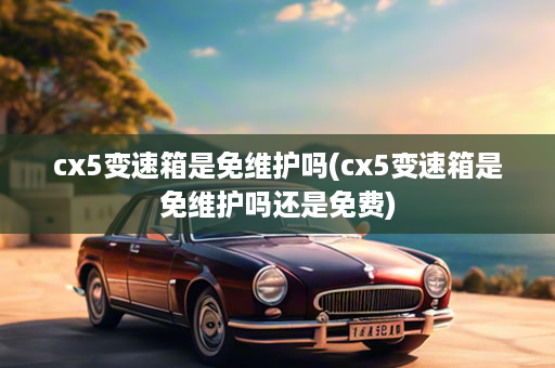 cx5变速箱是免维护吗(cx5变速箱是免维护吗还是免费)