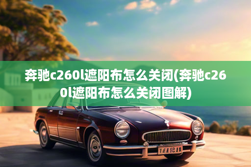 奔驰c260l遮阳布怎么关闭(奔驰c260l遮阳布怎么关闭图解)