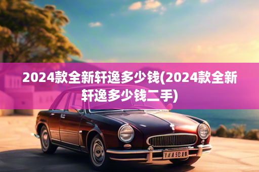 2024款全新轩逸多少钱(2024款全新轩逸多少钱二手)