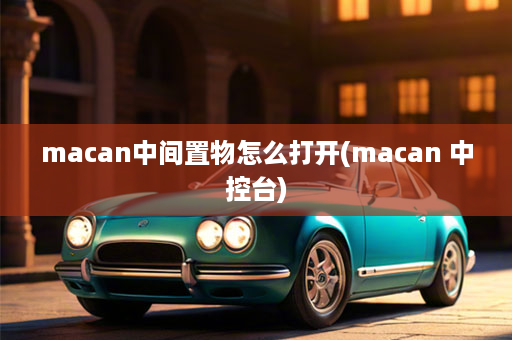 macan中间置物怎么打开(macan 中控台)