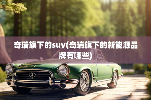 奇瑞旗下的suv(奇瑞旗下的新能源品牌有哪些)