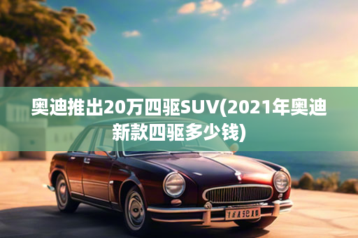 奥迪推出20万四驱SUV(2021年奥迪新款四驱多少钱)