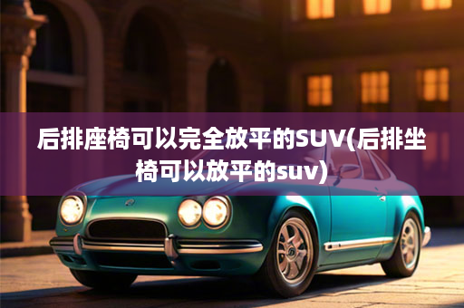 后排座椅可以完全放平的SUV(后排坐椅可以放平的suv)