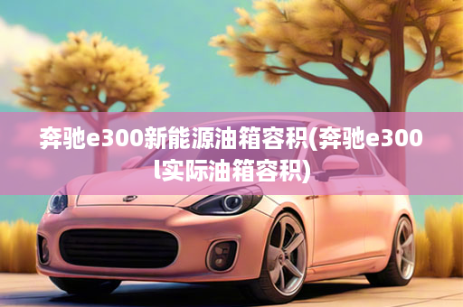 奔驰e300新能源油箱容积(奔驰e300l实际油箱容积)