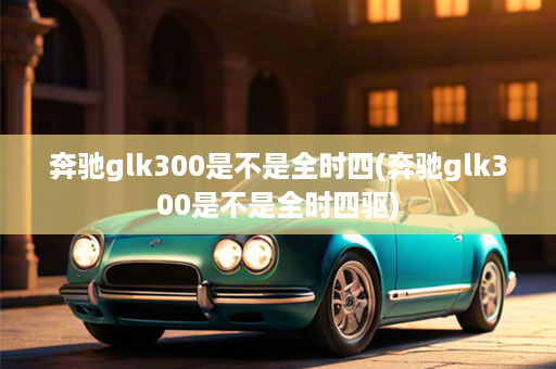 奔驰glk300是不是全时四(奔驰glk300是不是全时四驱)