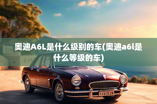 奥迪A6L是什么级别的车(奥迪a6l是什么等级的车)